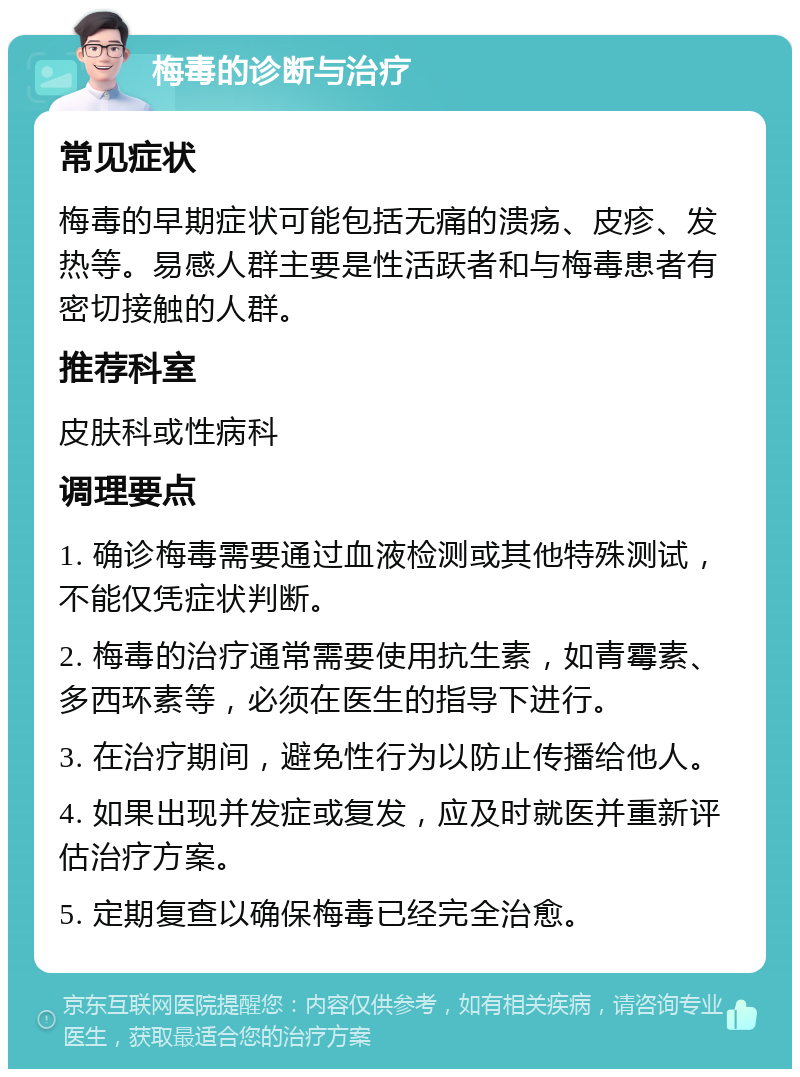 梅毒的诊断与治疗 常见症状 梅毒的早期症状可能包括无痛的溃疡、皮疹、发热等。易感人群主要是性活跃者和与梅毒患者有密切接触的人群。 推荐科室 皮肤科或性病科 调理要点 1. 确诊梅毒需要通过血液检测或其他特殊测试，不能仅凭症状判断。 2. 梅毒的治疗通常需要使用抗生素，如青霉素、多西环素等，必须在医生的指导下进行。 3. 在治疗期间，避免性行为以防止传播给他人。 4. 如果出现并发症或复发，应及时就医并重新评估治疗方案。 5. 定期复查以确保梅毒已经完全治愈。