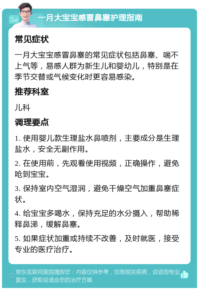 一月大宝宝感冒鼻塞护理指南 常见症状 一月大宝宝感冒鼻塞的常见症状包括鼻塞、喘不上气等，易感人群为新生儿和婴幼儿，特别是在季节交替或气候变化时更容易感染。 推荐科室 儿科 调理要点 1. 使用婴儿款生理盐水鼻喷剂，主要成分是生理盐水，安全无副作用。 2. 在使用前，先观看使用视频，正确操作，避免呛到宝宝。 3. 保持室内空气湿润，避免干燥空气加重鼻塞症状。 4. 给宝宝多喝水，保持充足的水分摄入，帮助稀释鼻涕，缓解鼻塞。 5. 如果症状加重或持续不改善，及时就医，接受专业的医疗治疗。