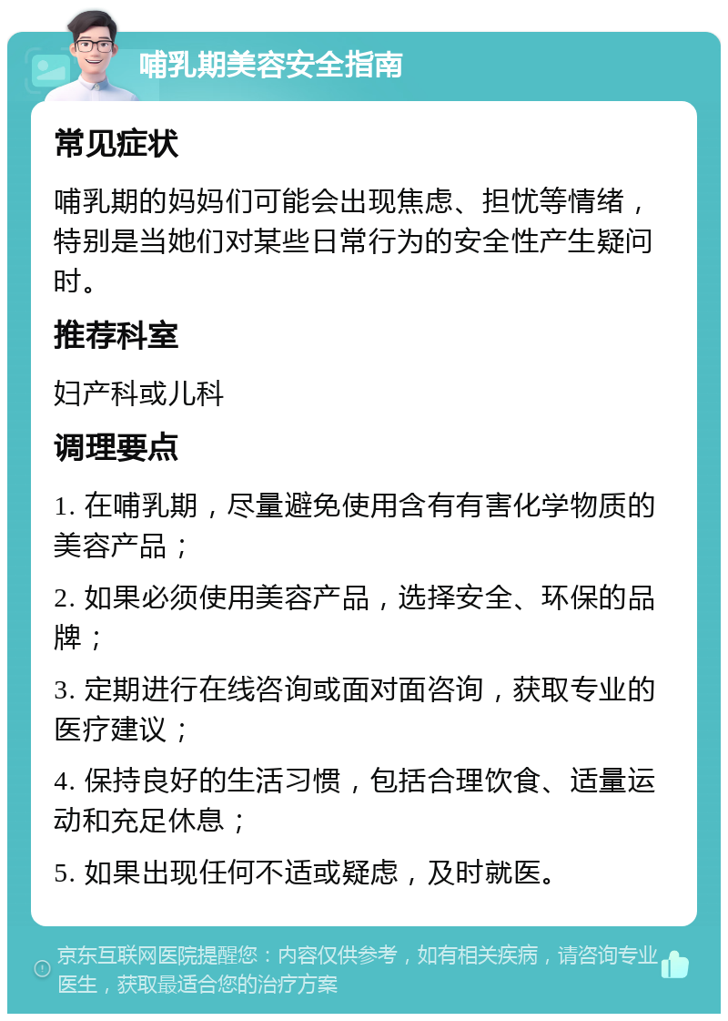 哺乳期美容安全指南 常见症状 哺乳期的妈妈们可能会出现焦虑、担忧等情绪，特别是当她们对某些日常行为的安全性产生疑问时。 推荐科室 妇产科或儿科 调理要点 1. 在哺乳期，尽量避免使用含有有害化学物质的美容产品； 2. 如果必须使用美容产品，选择安全、环保的品牌； 3. 定期进行在线咨询或面对面咨询，获取专业的医疗建议； 4. 保持良好的生活习惯，包括合理饮食、适量运动和充足休息； 5. 如果出现任何不适或疑虑，及时就医。