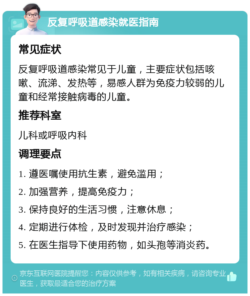 反复呼吸道感染就医指南 常见症状 反复呼吸道感染常见于儿童，主要症状包括咳嗽、流涕、发热等，易感人群为免疫力较弱的儿童和经常接触病毒的儿童。 推荐科室 儿科或呼吸内科 调理要点 1. 遵医嘱使用抗生素，避免滥用； 2. 加强营养，提高免疫力； 3. 保持良好的生活习惯，注意休息； 4. 定期进行体检，及时发现并治疗感染； 5. 在医生指导下使用药物，如头孢等消炎药。