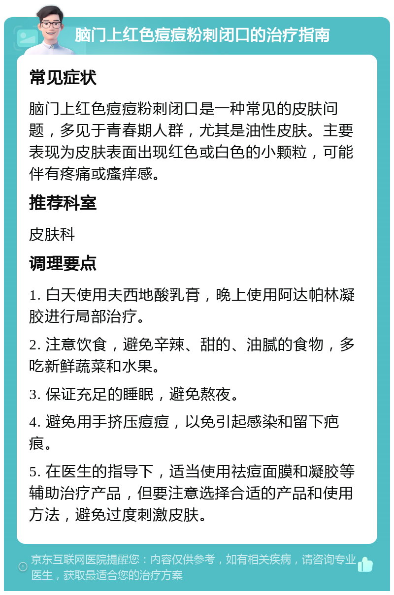 脑门上红色痘痘粉刺闭口的治疗指南 常见症状 脑门上红色痘痘粉刺闭口是一种常见的皮肤问题，多见于青春期人群，尤其是油性皮肤。主要表现为皮肤表面出现红色或白色的小颗粒，可能伴有疼痛或瘙痒感。 推荐科室 皮肤科 调理要点 1. 白天使用夫西地酸乳膏，晚上使用阿达帕林凝胶进行局部治疗。 2. 注意饮食，避免辛辣、甜的、油腻的食物，多吃新鲜蔬菜和水果。 3. 保证充足的睡眠，避免熬夜。 4. 避免用手挤压痘痘，以免引起感染和留下疤痕。 5. 在医生的指导下，适当使用祛痘面膜和凝胶等辅助治疗产品，但要注意选择合适的产品和使用方法，避免过度刺激皮肤。