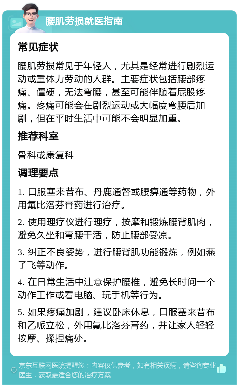 腰肌劳损就医指南 常见症状 腰肌劳损常见于年轻人，尤其是经常进行剧烈运动或重体力劳动的人群。主要症状包括腰部疼痛、僵硬，无法弯腰，甚至可能伴随着屁股疼痛。疼痛可能会在剧烈运动或大幅度弯腰后加剧，但在平时生活中可能不会明显加重。 推荐科室 骨科或康复科 调理要点 1. 口服塞来昔布、丹鹿通督或腰痹通等药物，外用氟比洛芬膏药进行治疗。 2. 使用理疗仪进行理疗，按摩和锻炼腰背肌肉，避免久坐和弯腰干活，防止腰部受凉。 3. 纠正不良姿势，进行腰背肌功能锻炼，例如燕子飞等动作。 4. 在日常生活中注意保护腰椎，避免长时间一个动作工作或看电脑、玩手机等行为。 5. 如果疼痛加剧，建议卧床休息，口服塞来昔布和乙哌立松，外用氟比洛芬膏药，并让家人轻轻按摩、揉捏痛处。