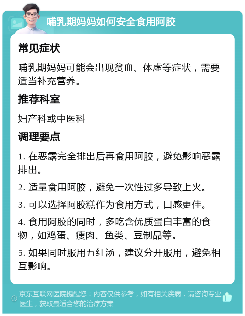 哺乳期妈妈如何安全食用阿胶 常见症状 哺乳期妈妈可能会出现贫血、体虚等症状，需要适当补充营养。 推荐科室 妇产科或中医科 调理要点 1. 在恶露完全排出后再食用阿胶，避免影响恶露排出。 2. 适量食用阿胶，避免一次性过多导致上火。 3. 可以选择阿胶糕作为食用方式，口感更佳。 4. 食用阿胶的同时，多吃含优质蛋白丰富的食物，如鸡蛋、瘦肉、鱼类、豆制品等。 5. 如果同时服用五红汤，建议分开服用，避免相互影响。