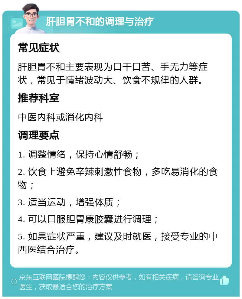 肝胆胃不和的调理与治疗 常见症状 肝胆胃不和主要表现为口干口苦、手无力等症状，常见于情绪波动大、饮食不规律的人群。 推荐科室 中医内科或消化内科 调理要点 1. 调整情绪，保持心情舒畅； 2. 饮食上避免辛辣刺激性食物，多吃易消化的食物； 3. 适当运动，增强体质； 4. 可以口服胆胃康胶囊进行调理； 5. 如果症状严重，建议及时就医，接受专业的中西医结合治疗。