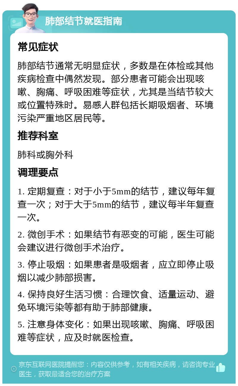 肺部结节就医指南 常见症状 肺部结节通常无明显症状，多数是在体检或其他疾病检查中偶然发现。部分患者可能会出现咳嗽、胸痛、呼吸困难等症状，尤其是当结节较大或位置特殊时。易感人群包括长期吸烟者、环境污染严重地区居民等。 推荐科室 肺科或胸外科 调理要点 1. 定期复查：对于小于5mm的结节，建议每年复查一次；对于大于5mm的结节，建议每半年复查一次。 2. 微创手术：如果结节有恶变的可能，医生可能会建议进行微创手术治疗。 3. 停止吸烟：如果患者是吸烟者，应立即停止吸烟以减少肺部损害。 4. 保持良好生活习惯：合理饮食、适量运动、避免环境污染等都有助于肺部健康。 5. 注意身体变化：如果出现咳嗽、胸痛、呼吸困难等症状，应及时就医检查。