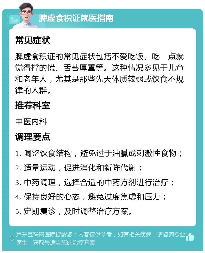 脾虚食积证就医指南 常见症状 脾虚食积证的常见症状包括不爱吃饭、吃一点就觉得撑的慌、舌苔厚重等。这种情况多见于儿童和老年人，尤其是那些先天体质较弱或饮食不规律的人群。 推荐科室 中医内科 调理要点 1. 调整饮食结构，避免过于油腻或刺激性食物； 2. 适量运动，促进消化和新陈代谢； 3. 中药调理，选择合适的中药方剂进行治疗； 4. 保持良好的心态，避免过度焦虑和压力； 5. 定期复诊，及时调整治疗方案。