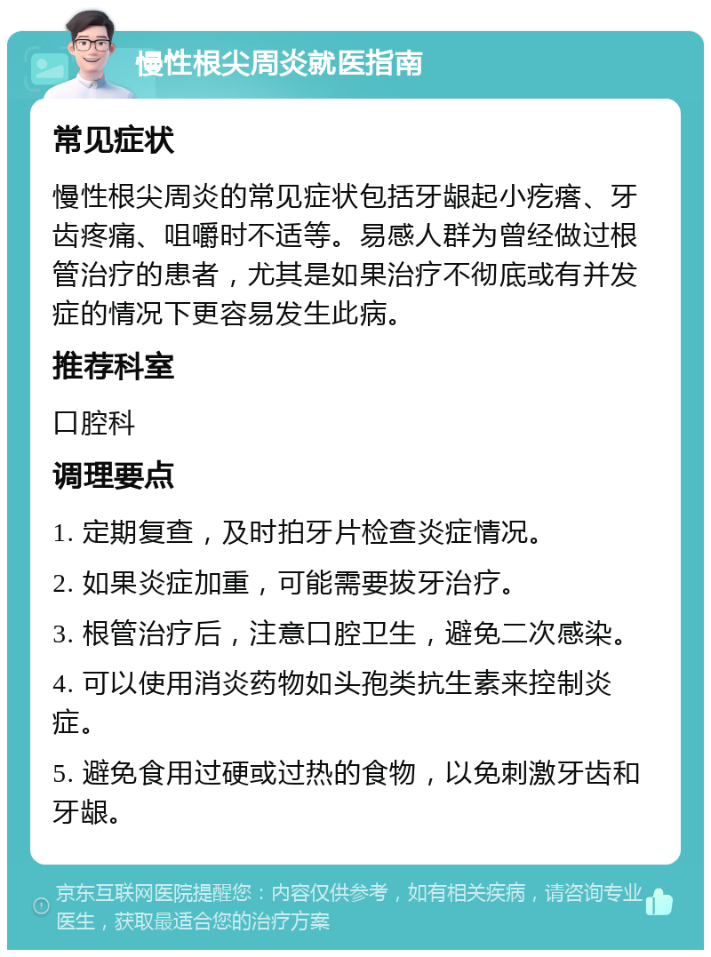 慢性根尖周炎就医指南 常见症状 慢性根尖周炎的常见症状包括牙龈起小疙瘩、牙齿疼痛、咀嚼时不适等。易感人群为曾经做过根管治疗的患者，尤其是如果治疗不彻底或有并发症的情况下更容易发生此病。 推荐科室 口腔科 调理要点 1. 定期复查，及时拍牙片检查炎症情况。 2. 如果炎症加重，可能需要拔牙治疗。 3. 根管治疗后，注意口腔卫生，避免二次感染。 4. 可以使用消炎药物如头孢类抗生素来控制炎症。 5. 避免食用过硬或过热的食物，以免刺激牙齿和牙龈。