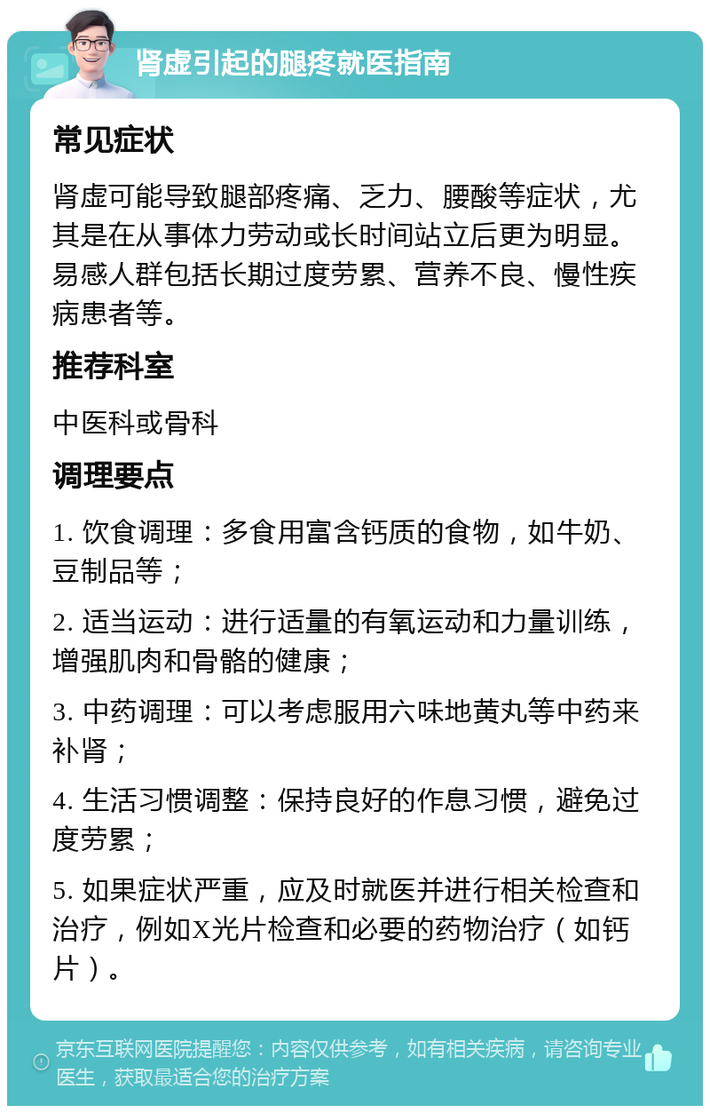 肾虚引起的腿疼就医指南 常见症状 肾虚可能导致腿部疼痛、乏力、腰酸等症状，尤其是在从事体力劳动或长时间站立后更为明显。易感人群包括长期过度劳累、营养不良、慢性疾病患者等。 推荐科室 中医科或骨科 调理要点 1. 饮食调理：多食用富含钙质的食物，如牛奶、豆制品等； 2. 适当运动：进行适量的有氧运动和力量训练，增强肌肉和骨骼的健康； 3. 中药调理：可以考虑服用六味地黄丸等中药来补肾； 4. 生活习惯调整：保持良好的作息习惯，避免过度劳累； 5. 如果症状严重，应及时就医并进行相关检查和治疗，例如X光片检查和必要的药物治疗（如钙片）。