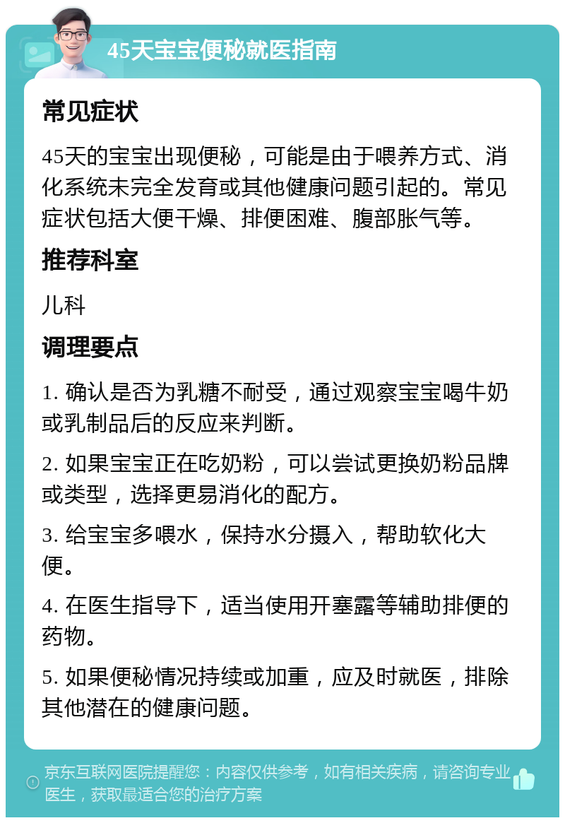 45天宝宝便秘就医指南 常见症状 45天的宝宝出现便秘，可能是由于喂养方式、消化系统未完全发育或其他健康问题引起的。常见症状包括大便干燥、排便困难、腹部胀气等。 推荐科室 儿科 调理要点 1. 确认是否为乳糖不耐受，通过观察宝宝喝牛奶或乳制品后的反应来判断。 2. 如果宝宝正在吃奶粉，可以尝试更换奶粉品牌或类型，选择更易消化的配方。 3. 给宝宝多喂水，保持水分摄入，帮助软化大便。 4. 在医生指导下，适当使用开塞露等辅助排便的药物。 5. 如果便秘情况持续或加重，应及时就医，排除其他潜在的健康问题。