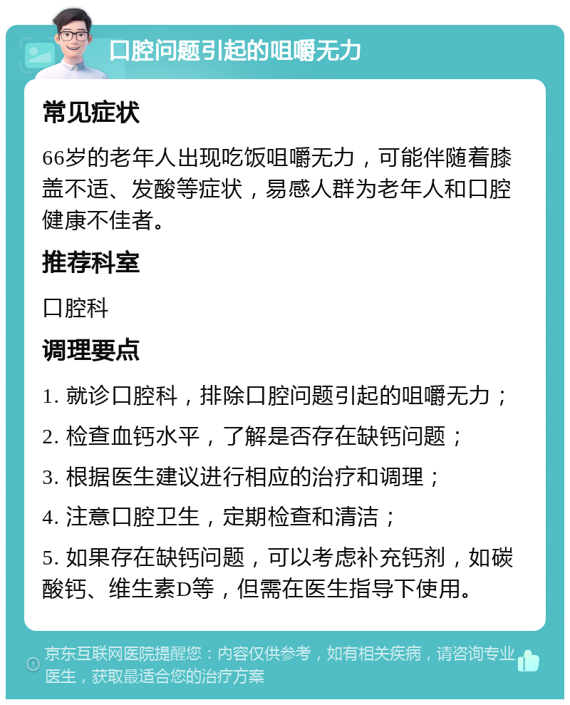 口腔问题引起的咀嚼无力 常见症状 66岁的老年人出现吃饭咀嚼无力，可能伴随着膝盖不适、发酸等症状，易感人群为老年人和口腔健康不佳者。 推荐科室 口腔科 调理要点 1. 就诊口腔科，排除口腔问题引起的咀嚼无力； 2. 检查血钙水平，了解是否存在缺钙问题； 3. 根据医生建议进行相应的治疗和调理； 4. 注意口腔卫生，定期检查和清洁； 5. 如果存在缺钙问题，可以考虑补充钙剂，如碳酸钙、维生素D等，但需在医生指导下使用。