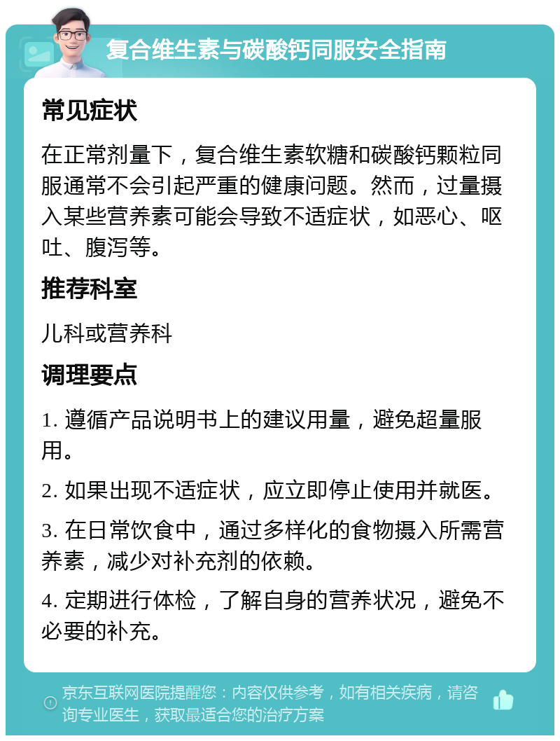 复合维生素与碳酸钙同服安全指南 常见症状 在正常剂量下，复合维生素软糖和碳酸钙颗粒同服通常不会引起严重的健康问题。然而，过量摄入某些营养素可能会导致不适症状，如恶心、呕吐、腹泻等。 推荐科室 儿科或营养科 调理要点 1. 遵循产品说明书上的建议用量，避免超量服用。 2. 如果出现不适症状，应立即停止使用并就医。 3. 在日常饮食中，通过多样化的食物摄入所需营养素，减少对补充剂的依赖。 4. 定期进行体检，了解自身的营养状况，避免不必要的补充。