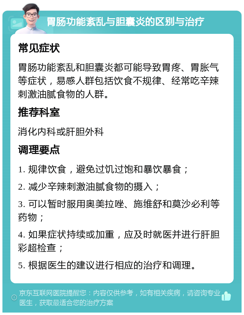 胃肠功能紊乱与胆囊炎的区别与治疗 常见症状 胃肠功能紊乱和胆囊炎都可能导致胃疼、胃胀气等症状，易感人群包括饮食不规律、经常吃辛辣刺激油腻食物的人群。 推荐科室 消化内科或肝胆外科 调理要点 1. 规律饮食，避免过饥过饱和暴饮暴食； 2. 减少辛辣刺激油腻食物的摄入； 3. 可以暂时服用奥美拉唑、施维舒和莫沙必利等药物； 4. 如果症状持续或加重，应及时就医并进行肝胆彩超检查； 5. 根据医生的建议进行相应的治疗和调理。