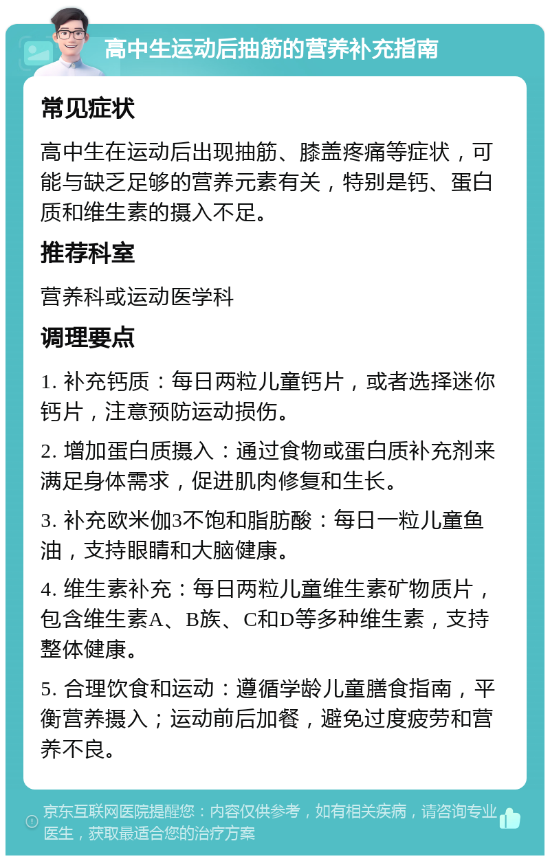 高中生运动后抽筋的营养补充指南 常见症状 高中生在运动后出现抽筋、膝盖疼痛等症状，可能与缺乏足够的营养元素有关，特别是钙、蛋白质和维生素的摄入不足。 推荐科室 营养科或运动医学科 调理要点 1. 补充钙质：每日两粒儿童钙片，或者选择迷你钙片，注意预防运动损伤。 2. 增加蛋白质摄入：通过食物或蛋白质补充剂来满足身体需求，促进肌肉修复和生长。 3. 补充欧米伽3不饱和脂肪酸：每日一粒儿童鱼油，支持眼睛和大脑健康。 4. 维生素补充：每日两粒儿童维生素矿物质片，包含维生素A、B族、C和D等多种维生素，支持整体健康。 5. 合理饮食和运动：遵循学龄儿童膳食指南，平衡营养摄入；运动前后加餐，避免过度疲劳和营养不良。