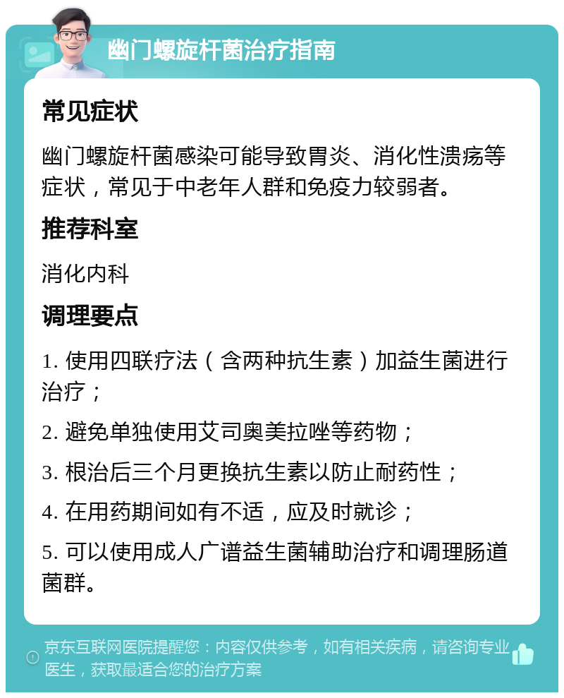 幽门螺旋杆菌治疗指南 常见症状 幽门螺旋杆菌感染可能导致胃炎、消化性溃疡等症状，常见于中老年人群和免疫力较弱者。 推荐科室 消化内科 调理要点 1. 使用四联疗法（含两种抗生素）加益生菌进行治疗； 2. 避免单独使用艾司奥美拉唑等药物； 3. 根治后三个月更换抗生素以防止耐药性； 4. 在用药期间如有不适，应及时就诊； 5. 可以使用成人广谱益生菌辅助治疗和调理肠道菌群。