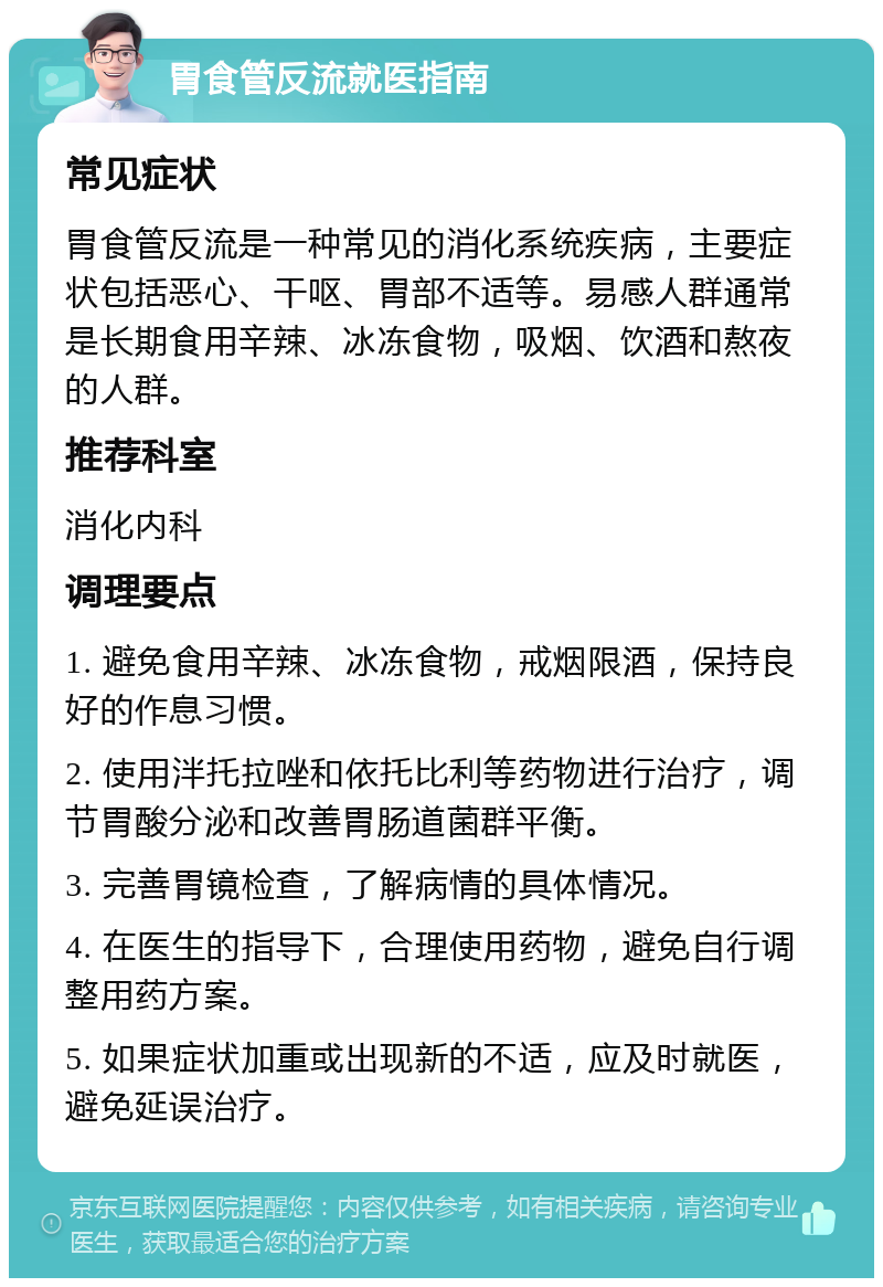 胃食管反流就医指南 常见症状 胃食管反流是一种常见的消化系统疾病，主要症状包括恶心、干呕、胃部不适等。易感人群通常是长期食用辛辣、冰冻食物，吸烟、饮酒和熬夜的人群。 推荐科室 消化内科 调理要点 1. 避免食用辛辣、冰冻食物，戒烟限酒，保持良好的作息习惯。 2. 使用泮托拉唑和依托比利等药物进行治疗，调节胃酸分泌和改善胃肠道菌群平衡。 3. 完善胃镜检查，了解病情的具体情况。 4. 在医生的指导下，合理使用药物，避免自行调整用药方案。 5. 如果症状加重或出现新的不适，应及时就医，避免延误治疗。