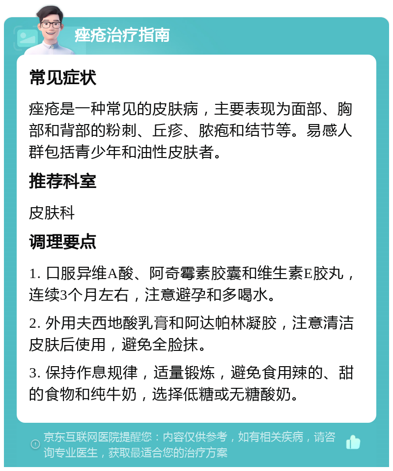 痤疮治疗指南 常见症状 痤疮是一种常见的皮肤病，主要表现为面部、胸部和背部的粉刺、丘疹、脓疱和结节等。易感人群包括青少年和油性皮肤者。 推荐科室 皮肤科 调理要点 1. 口服异维A酸、阿奇霉素胶囊和维生素E胶丸，连续3个月左右，注意避孕和多喝水。 2. 外用夫西地酸乳膏和阿达帕林凝胶，注意清洁皮肤后使用，避免全脸抹。 3. 保持作息规律，适量锻炼，避免食用辣的、甜的食物和纯牛奶，选择低糖或无糖酸奶。