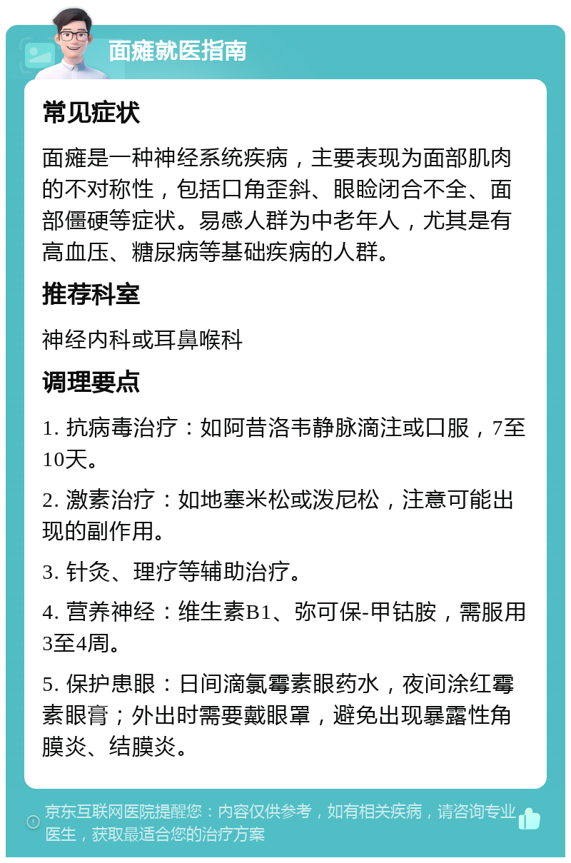 面瘫就医指南 常见症状 面瘫是一种神经系统疾病，主要表现为面部肌肉的不对称性，包括口角歪斜、眼睑闭合不全、面部僵硬等症状。易感人群为中老年人，尤其是有高血压、糖尿病等基础疾病的人群。 推荐科室 神经内科或耳鼻喉科 调理要点 1. 抗病毒治疗：如阿昔洛韦静脉滴注或口服，7至10天。 2. 激素治疗：如地塞米松或泼尼松，注意可能出现的副作用。 3. 针灸、理疗等辅助治疗。 4. 营养神经：维生素B1、弥可保-甲钴胺，需服用3至4周。 5. 保护患眼：日间滴氯霉素眼药水，夜间涂红霉素眼膏；外出时需要戴眼罩，避免出现暴露性角膜炎、结膜炎。