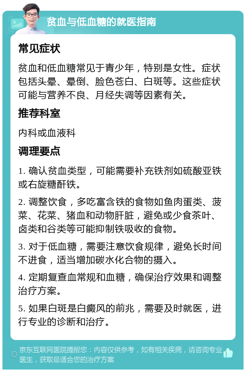 贫血与低血糖的就医指南 常见症状 贫血和低血糖常见于青少年，特别是女性。症状包括头晕、晕倒、脸色苍白、白斑等。这些症状可能与营养不良、月经失调等因素有关。 推荐科室 内科或血液科 调理要点 1. 确认贫血类型，可能需要补充铁剂如硫酸亚铁或右旋糖酐铁。 2. 调整饮食，多吃富含铁的食物如鱼肉蛋类、菠菜、花菜、猪血和动物肝脏，避免或少食茶叶、卤类和谷类等可能抑制铁吸收的食物。 3. 对于低血糖，需要注意饮食规律，避免长时间不进食，适当增加碳水化合物的摄入。 4. 定期复查血常规和血糖，确保治疗效果和调整治疗方案。 5. 如果白斑是白癜风的前兆，需要及时就医，进行专业的诊断和治疗。