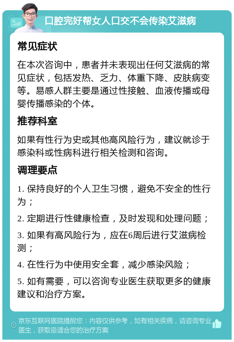 口腔完好帮女人口交不会传染艾滋病 常见症状 在本次咨询中，患者并未表现出任何艾滋病的常见症状，包括发热、乏力、体重下降、皮肤病变等。易感人群主要是通过性接触、血液传播或母婴传播感染的个体。 推荐科室 如果有性行为史或其他高风险行为，建议就诊于感染科或性病科进行相关检测和咨询。 调理要点 1. 保持良好的个人卫生习惯，避免不安全的性行为； 2. 定期进行性健康检查，及时发现和处理问题； 3. 如果有高风险行为，应在6周后进行艾滋病检测； 4. 在性行为中使用安全套，减少感染风险； 5. 如有需要，可以咨询专业医生获取更多的健康建议和治疗方案。