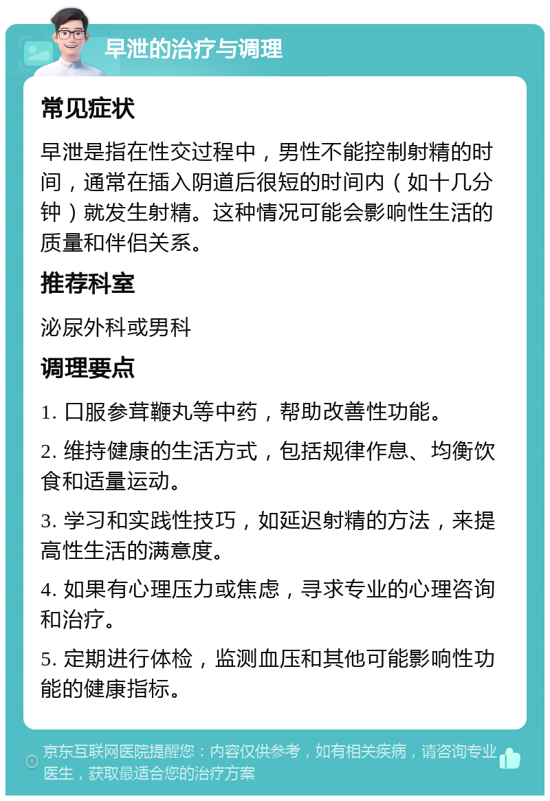 早泄的治疗与调理 常见症状 早泄是指在性交过程中，男性不能控制射精的时间，通常在插入阴道后很短的时间内（如十几分钟）就发生射精。这种情况可能会影响性生活的质量和伴侣关系。 推荐科室 泌尿外科或男科 调理要点 1. 口服参茸鞭丸等中药，帮助改善性功能。 2. 维持健康的生活方式，包括规律作息、均衡饮食和适量运动。 3. 学习和实践性技巧，如延迟射精的方法，来提高性生活的满意度。 4. 如果有心理压力或焦虑，寻求专业的心理咨询和治疗。 5. 定期进行体检，监测血压和其他可能影响性功能的健康指标。