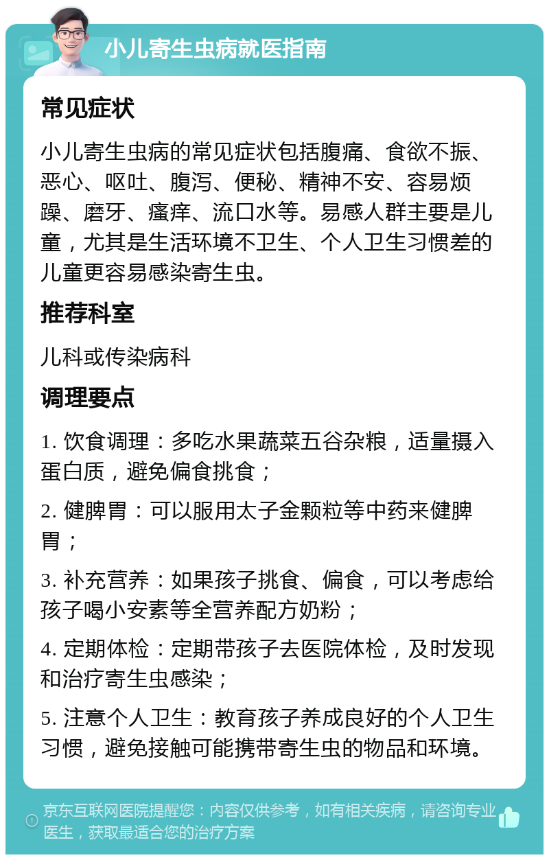 小儿寄生虫病就医指南 常见症状 小儿寄生虫病的常见症状包括腹痛、食欲不振、恶心、呕吐、腹泻、便秘、精神不安、容易烦躁、磨牙、瘙痒、流口水等。易感人群主要是儿童，尤其是生活环境不卫生、个人卫生习惯差的儿童更容易感染寄生虫。 推荐科室 儿科或传染病科 调理要点 1. 饮食调理：多吃水果蔬菜五谷杂粮，适量摄入蛋白质，避免偏食挑食； 2. 健脾胃：可以服用太子金颗粒等中药来健脾胃； 3. 补充营养：如果孩子挑食、偏食，可以考虑给孩子喝小安素等全营养配方奶粉； 4. 定期体检：定期带孩子去医院体检，及时发现和治疗寄生虫感染； 5. 注意个人卫生：教育孩子养成良好的个人卫生习惯，避免接触可能携带寄生虫的物品和环境。