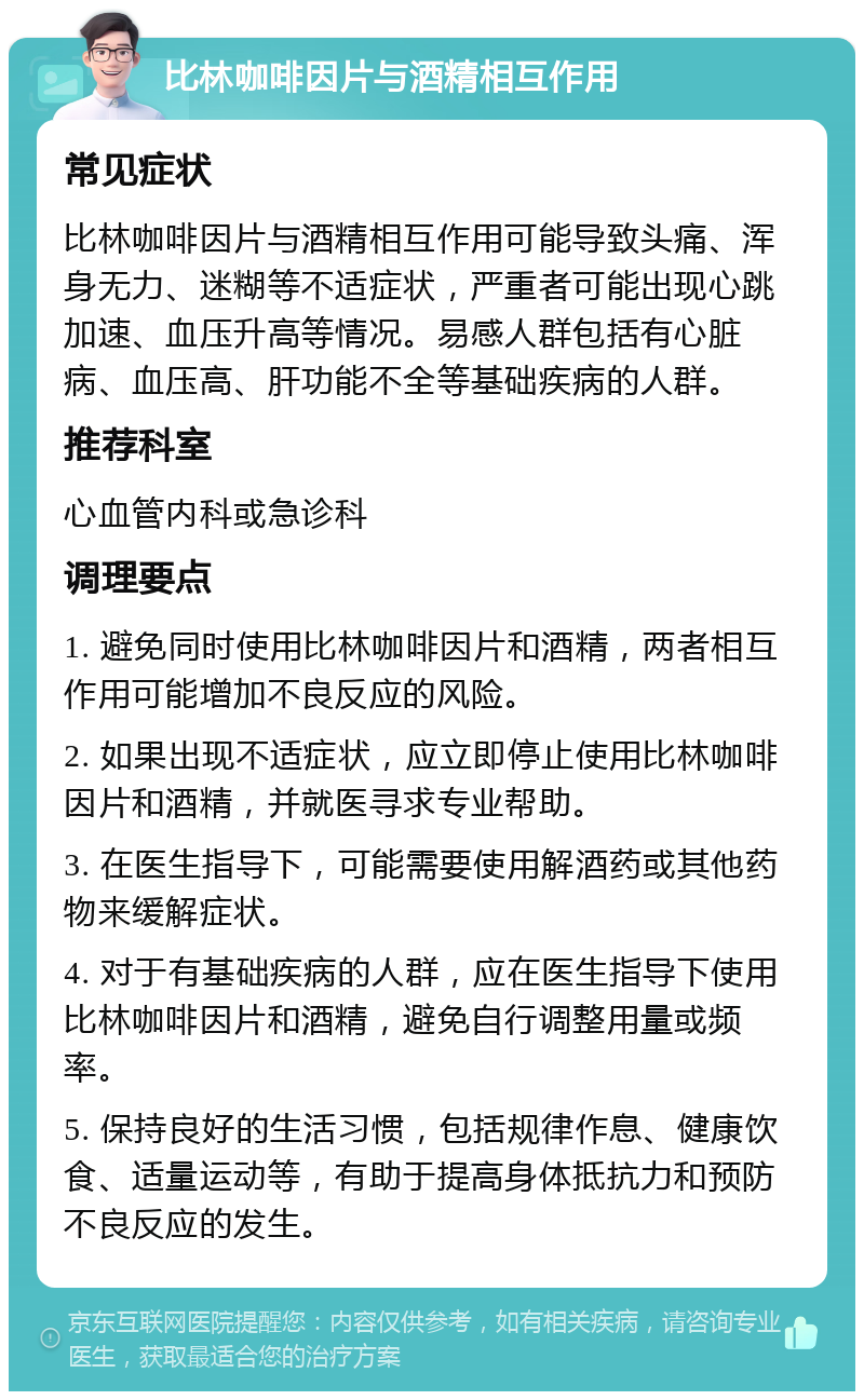 比林咖啡因片与酒精相互作用 常见症状 比林咖啡因片与酒精相互作用可能导致头痛、浑身无力、迷糊等不适症状，严重者可能出现心跳加速、血压升高等情况。易感人群包括有心脏病、血压高、肝功能不全等基础疾病的人群。 推荐科室 心血管内科或急诊科 调理要点 1. 避免同时使用比林咖啡因片和酒精，两者相互作用可能增加不良反应的风险。 2. 如果出现不适症状，应立即停止使用比林咖啡因片和酒精，并就医寻求专业帮助。 3. 在医生指导下，可能需要使用解酒药或其他药物来缓解症状。 4. 对于有基础疾病的人群，应在医生指导下使用比林咖啡因片和酒精，避免自行调整用量或频率。 5. 保持良好的生活习惯，包括规律作息、健康饮食、适量运动等，有助于提高身体抵抗力和预防不良反应的发生。