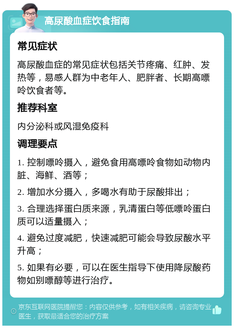 高尿酸血症饮食指南 常见症状 高尿酸血症的常见症状包括关节疼痛、红肿、发热等，易感人群为中老年人、肥胖者、长期高嘌呤饮食者等。 推荐科室 内分泌科或风湿免疫科 调理要点 1. 控制嘌呤摄入，避免食用高嘌呤食物如动物内脏、海鲜、酒等； 2. 增加水分摄入，多喝水有助于尿酸排出； 3. 合理选择蛋白质来源，乳清蛋白等低嘌呤蛋白质可以适量摄入； 4. 避免过度减肥，快速减肥可能会导致尿酸水平升高； 5. 如果有必要，可以在医生指导下使用降尿酸药物如别嘌醇等进行治疗。