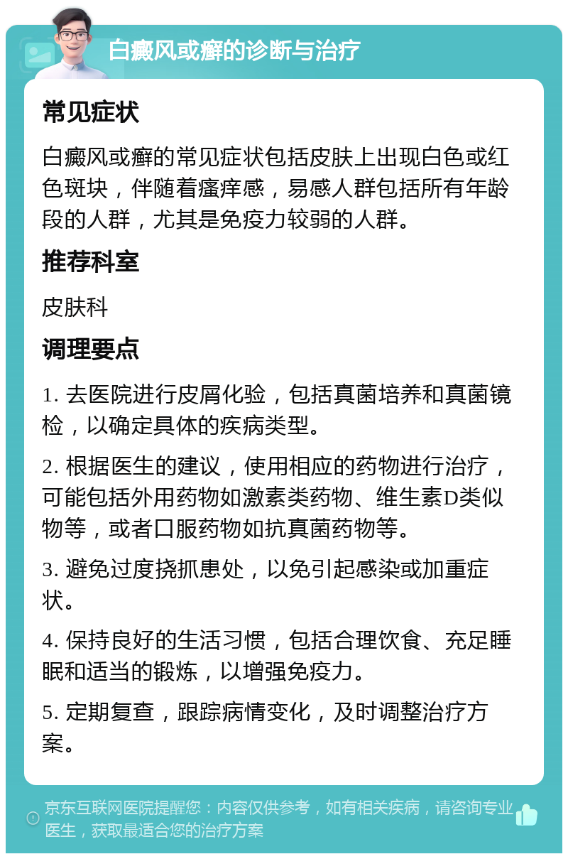 白癜风或癣的诊断与治疗 常见症状 白癜风或癣的常见症状包括皮肤上出现白色或红色斑块，伴随着瘙痒感，易感人群包括所有年龄段的人群，尤其是免疫力较弱的人群。 推荐科室 皮肤科 调理要点 1. 去医院进行皮屑化验，包括真菌培养和真菌镜检，以确定具体的疾病类型。 2. 根据医生的建议，使用相应的药物进行治疗，可能包括外用药物如激素类药物、维生素D类似物等，或者口服药物如抗真菌药物等。 3. 避免过度挠抓患处，以免引起感染或加重症状。 4. 保持良好的生活习惯，包括合理饮食、充足睡眠和适当的锻炼，以增强免疫力。 5. 定期复查，跟踪病情变化，及时调整治疗方案。