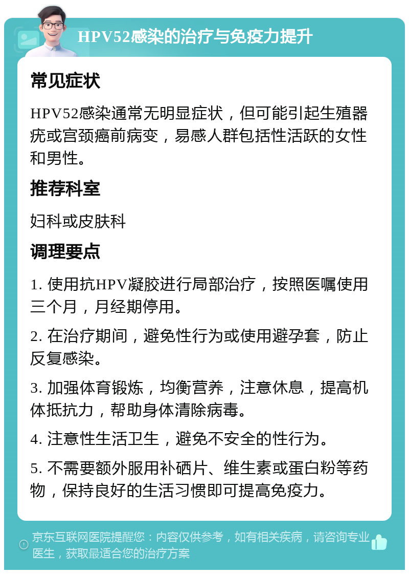 HPV52感染的治疗与免疫力提升 常见症状 HPV52感染通常无明显症状，但可能引起生殖器疣或宫颈癌前病变，易感人群包括性活跃的女性和男性。 推荐科室 妇科或皮肤科 调理要点 1. 使用抗HPV凝胶进行局部治疗，按照医嘱使用三个月，月经期停用。 2. 在治疗期间，避免性行为或使用避孕套，防止反复感染。 3. 加强体育锻炼，均衡营养，注意休息，提高机体抵抗力，帮助身体清除病毒。 4. 注意性生活卫生，避免不安全的性行为。 5. 不需要额外服用补硒片、维生素或蛋白粉等药物，保持良好的生活习惯即可提高免疫力。