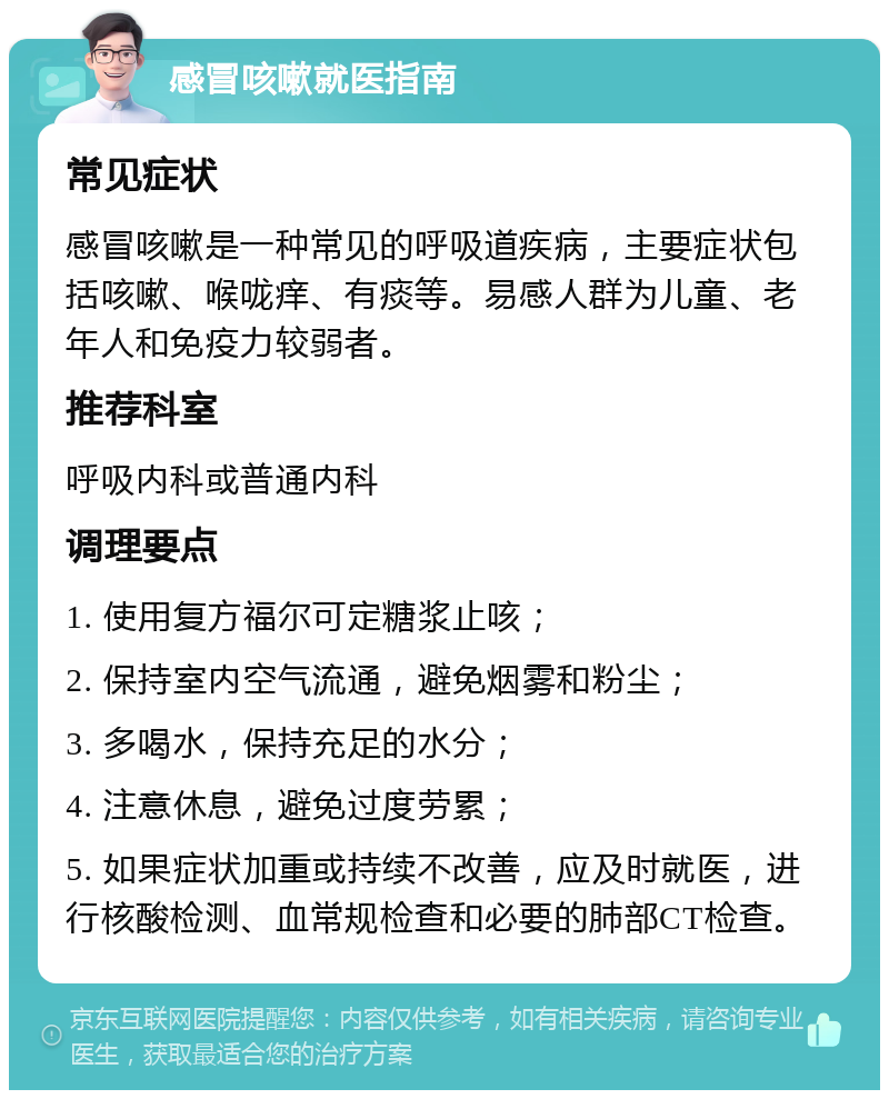 感冒咳嗽就医指南 常见症状 感冒咳嗽是一种常见的呼吸道疾病，主要症状包括咳嗽、喉咙痒、有痰等。易感人群为儿童、老年人和免疫力较弱者。 推荐科室 呼吸内科或普通内科 调理要点 1. 使用复方福尔可定糖浆止咳； 2. 保持室内空气流通，避免烟雾和粉尘； 3. 多喝水，保持充足的水分； 4. 注意休息，避免过度劳累； 5. 如果症状加重或持续不改善，应及时就医，进行核酸检测、血常规检查和必要的肺部CT检查。