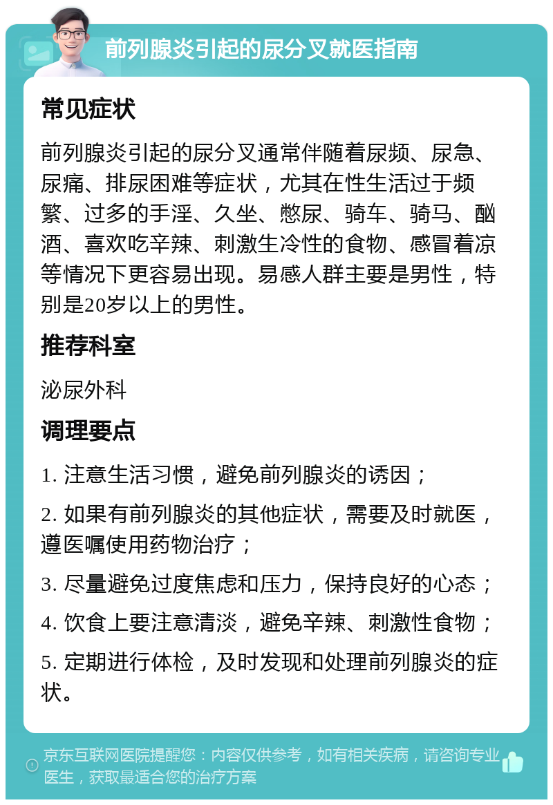 前列腺炎引起的尿分叉就医指南 常见症状 前列腺炎引起的尿分叉通常伴随着尿频、尿急、尿痛、排尿困难等症状，尤其在性生活过于频繁、过多的手淫、久坐、憋尿、骑车、骑马、酗酒、喜欢吃辛辣、刺激生冷性的食物、感冒着凉等情况下更容易出现。易感人群主要是男性，特别是20岁以上的男性。 推荐科室 泌尿外科 调理要点 1. 注意生活习惯，避免前列腺炎的诱因； 2. 如果有前列腺炎的其他症状，需要及时就医，遵医嘱使用药物治疗； 3. 尽量避免过度焦虑和压力，保持良好的心态； 4. 饮食上要注意清淡，避免辛辣、刺激性食物； 5. 定期进行体检，及时发现和处理前列腺炎的症状。