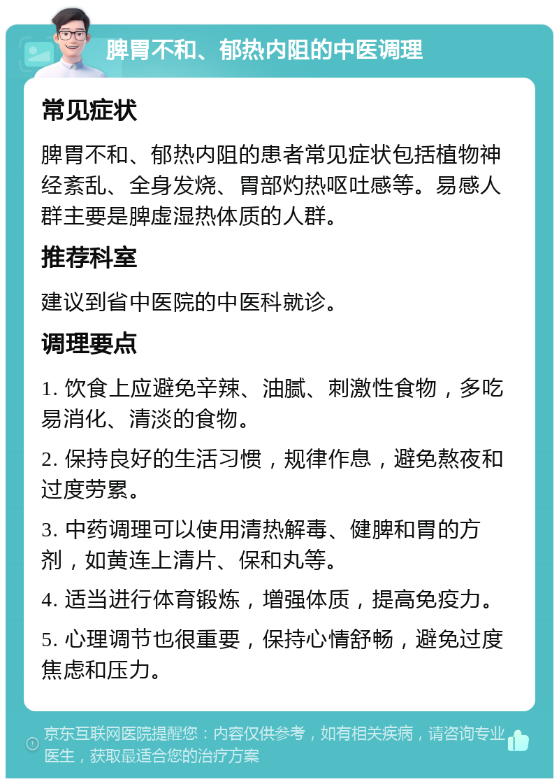 脾胃不和、郁热内阻的中医调理 常见症状 脾胃不和、郁热内阻的患者常见症状包括植物神经紊乱、全身发烧、胃部灼热呕吐感等。易感人群主要是脾虚湿热体质的人群。 推荐科室 建议到省中医院的中医科就诊。 调理要点 1. 饮食上应避免辛辣、油腻、刺激性食物，多吃易消化、清淡的食物。 2. 保持良好的生活习惯，规律作息，避免熬夜和过度劳累。 3. 中药调理可以使用清热解毒、健脾和胃的方剂，如黄连上清片、保和丸等。 4. 适当进行体育锻炼，增强体质，提高免疫力。 5. 心理调节也很重要，保持心情舒畅，避免过度焦虑和压力。