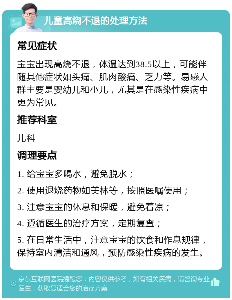 儿童高烧不退的处理方法 常见症状 宝宝出现高烧不退，体温达到38.5以上，可能伴随其他症状如头痛、肌肉酸痛、乏力等。易感人群主要是婴幼儿和小儿，尤其是在感染性疾病中更为常见。 推荐科室 儿科 调理要点 1. 给宝宝多喝水，避免脱水； 2. 使用退烧药物如美林等，按照医嘱使用； 3. 注意宝宝的休息和保暖，避免着凉； 4. 遵循医生的治疗方案，定期复查； 5. 在日常生活中，注意宝宝的饮食和作息规律，保持室内清洁和通风，预防感染性疾病的发生。