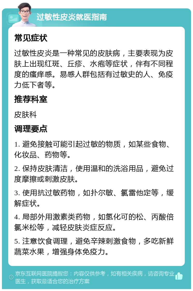 过敏性皮炎就医指南 常见症状 过敏性皮炎是一种常见的皮肤病，主要表现为皮肤上出现红斑、丘疹、水疱等症状，伴有不同程度的瘙痒感。易感人群包括有过敏史的人、免疫力低下者等。 推荐科室 皮肤科 调理要点 1. 避免接触可能引起过敏的物质，如某些食物、化妆品、药物等。 2. 保持皮肤清洁，使用温和的洗浴用品，避免过度摩擦或刺激皮肤。 3. 使用抗过敏药物，如扑尔敏、氯雷他定等，缓解症状。 4. 局部外用激素类药物，如氢化可的松、丙酸倍氯米松等，减轻皮肤炎症反应。 5. 注意饮食调理，避免辛辣刺激食物，多吃新鲜蔬菜水果，增强身体免疫力。