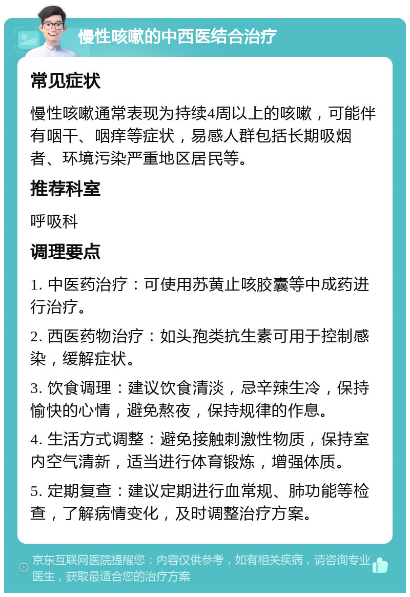 慢性咳嗽的中西医结合治疗 常见症状 慢性咳嗽通常表现为持续4周以上的咳嗽，可能伴有咽干、咽痒等症状，易感人群包括长期吸烟者、环境污染严重地区居民等。 推荐科室 呼吸科 调理要点 1. 中医药治疗：可使用苏黄止咳胶囊等中成药进行治疗。 2. 西医药物治疗：如头孢类抗生素可用于控制感染，缓解症状。 3. 饮食调理：建议饮食清淡，忌辛辣生冷，保持愉快的心情，避免熬夜，保持规律的作息。 4. 生活方式调整：避免接触刺激性物质，保持室内空气清新，适当进行体育锻炼，增强体质。 5. 定期复查：建议定期进行血常规、肺功能等检查，了解病情变化，及时调整治疗方案。