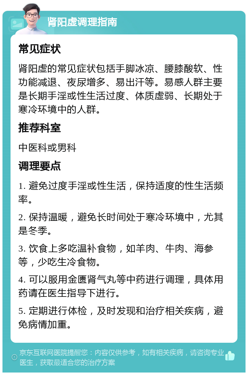 肾阳虚调理指南 常见症状 肾阳虚的常见症状包括手脚冰凉、腰膝酸软、性功能减退、夜尿增多、易出汗等。易感人群主要是长期手淫或性生活过度、体质虚弱、长期处于寒冷环境中的人群。 推荐科室 中医科或男科 调理要点 1. 避免过度手淫或性生活，保持适度的性生活频率。 2. 保持温暖，避免长时间处于寒冷环境中，尤其是冬季。 3. 饮食上多吃温补食物，如羊肉、牛肉、海参等，少吃生冷食物。 4. 可以服用金匮肾气丸等中药进行调理，具体用药请在医生指导下进行。 5. 定期进行体检，及时发现和治疗相关疾病，避免病情加重。