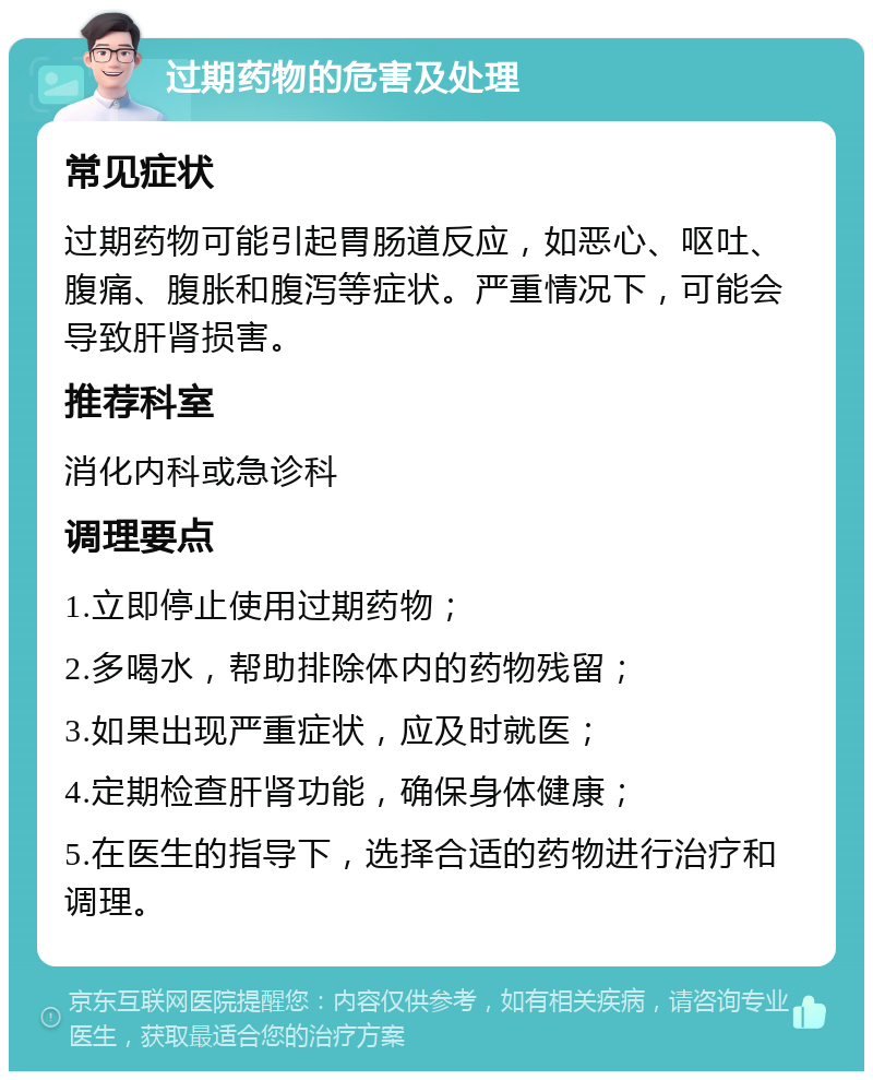 过期药物的危害及处理 常见症状 过期药物可能引起胃肠道反应，如恶心、呕吐、腹痛、腹胀和腹泻等症状。严重情况下，可能会导致肝肾损害。 推荐科室 消化内科或急诊科 调理要点 1.立即停止使用过期药物； 2.多喝水，帮助排除体内的药物残留； 3.如果出现严重症状，应及时就医； 4.定期检查肝肾功能，确保身体健康； 5.在医生的指导下，选择合适的药物进行治疗和调理。