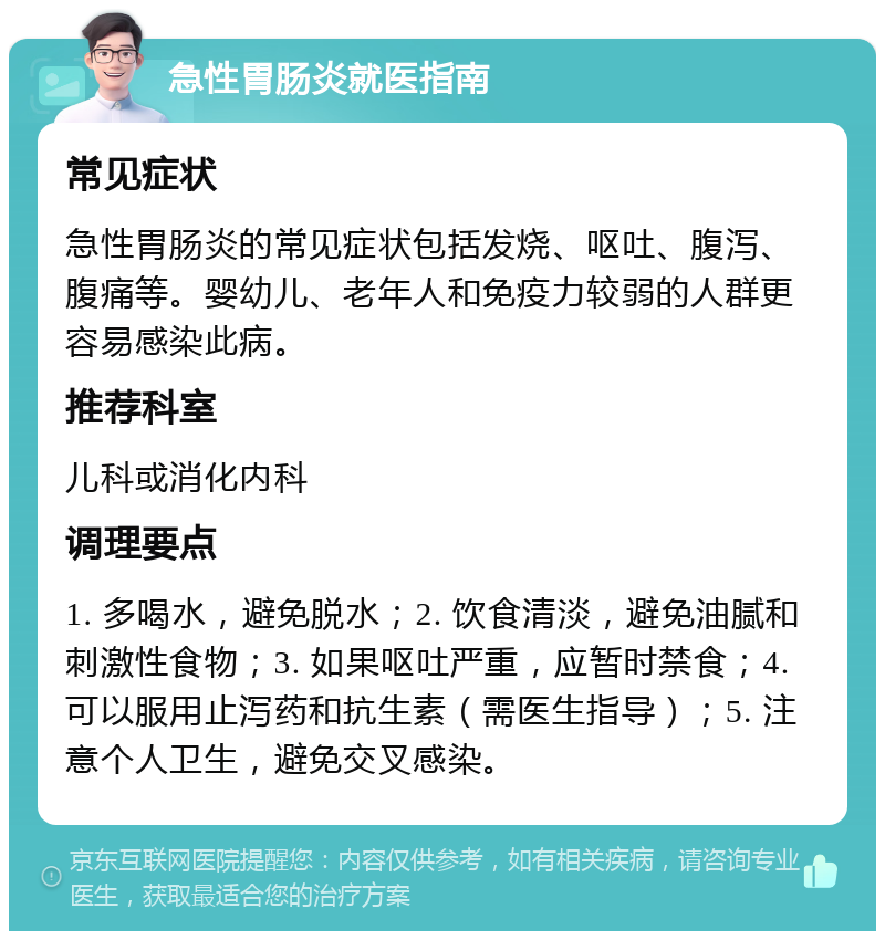 急性胃肠炎就医指南 常见症状 急性胃肠炎的常见症状包括发烧、呕吐、腹泻、腹痛等。婴幼儿、老年人和免疫力较弱的人群更容易感染此病。 推荐科室 儿科或消化内科 调理要点 1. 多喝水，避免脱水；2. 饮食清淡，避免油腻和刺激性食物；3. 如果呕吐严重，应暂时禁食；4. 可以服用止泻药和抗生素（需医生指导）；5. 注意个人卫生，避免交叉感染。