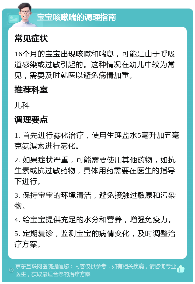 宝宝咳嗽喘的调理指南 常见症状 16个月的宝宝出现咳嗽和喘息，可能是由于呼吸道感染或过敏引起的。这种情况在幼儿中较为常见，需要及时就医以避免病情加重。 推荐科室 儿科 调理要点 1. 首先进行雾化治疗，使用生理盐水5毫升加五毫克氨溴索进行雾化。 2. 如果症状严重，可能需要使用其他药物，如抗生素或抗过敏药物，具体用药需要在医生的指导下进行。 3. 保持宝宝的环境清洁，避免接触过敏原和污染物。 4. 给宝宝提供充足的水分和营养，增强免疫力。 5. 定期复诊，监测宝宝的病情变化，及时调整治疗方案。