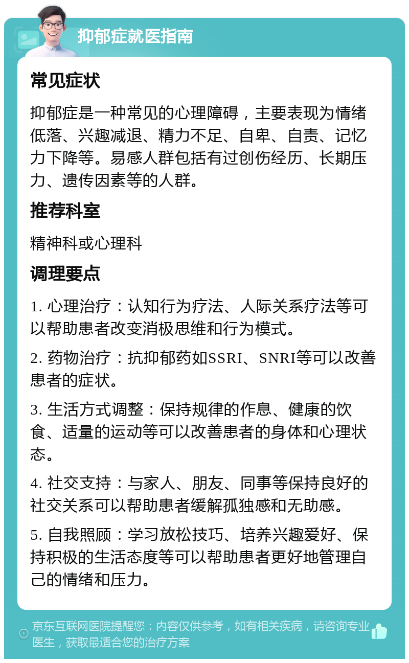 抑郁症就医指南 常见症状 抑郁症是一种常见的心理障碍，主要表现为情绪低落、兴趣减退、精力不足、自卑、自责、记忆力下降等。易感人群包括有过创伤经历、长期压力、遗传因素等的人群。 推荐科室 精神科或心理科 调理要点 1. 心理治疗：认知行为疗法、人际关系疗法等可以帮助患者改变消极思维和行为模式。 2. 药物治疗：抗抑郁药如SSRI、SNRI等可以改善患者的症状。 3. 生活方式调整：保持规律的作息、健康的饮食、适量的运动等可以改善患者的身体和心理状态。 4. 社交支持：与家人、朋友、同事等保持良好的社交关系可以帮助患者缓解孤独感和无助感。 5. 自我照顾：学习放松技巧、培养兴趣爱好、保持积极的生活态度等可以帮助患者更好地管理自己的情绪和压力。