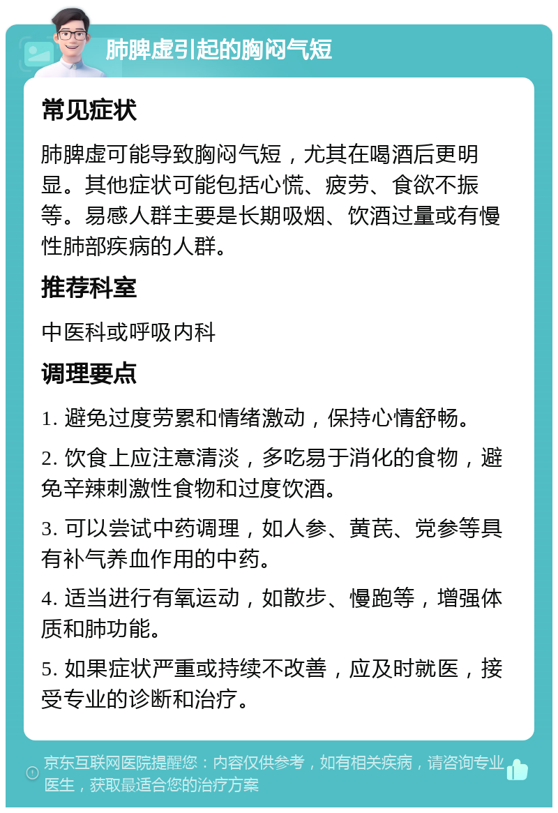 肺脾虚引起的胸闷气短 常见症状 肺脾虚可能导致胸闷气短，尤其在喝酒后更明显。其他症状可能包括心慌、疲劳、食欲不振等。易感人群主要是长期吸烟、饮酒过量或有慢性肺部疾病的人群。 推荐科室 中医科或呼吸内科 调理要点 1. 避免过度劳累和情绪激动，保持心情舒畅。 2. 饮食上应注意清淡，多吃易于消化的食物，避免辛辣刺激性食物和过度饮酒。 3. 可以尝试中药调理，如人参、黄芪、党参等具有补气养血作用的中药。 4. 适当进行有氧运动，如散步、慢跑等，增强体质和肺功能。 5. 如果症状严重或持续不改善，应及时就医，接受专业的诊断和治疗。