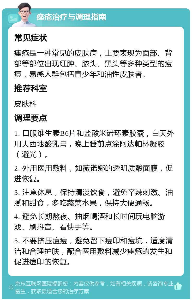 痤疮治疗与调理指南 常见症状 痤疮是一种常见的皮肤病，主要表现为面部、背部等部位出现红肿、脓头、黑头等多种类型的痘痘，易感人群包括青少年和油性皮肤者。 推荐科室 皮肤科 调理要点 1. 口服维生素B6片和盐酸米诺环素胶囊，白天外用夫西地酸乳膏，晚上睡前点涂阿达帕林凝胶（避光）。 2. 外用医用敷料，如薇诺娜的透明质酸面膜，促进恢复。 3. 注意休息，保持清淡饮食，避免辛辣刺激、油腻和甜食，多吃蔬菜水果，保持大便通畅。 4. 避免长期熬夜、抽烟喝酒和长时间玩电脑游戏、刷抖音、看快手等。 5. 不要挤压痘痘，避免留下痘印和痘坑，适度清洁和合理护肤，配合医用敷料减少痤疮的发生和促进痘印的恢复。