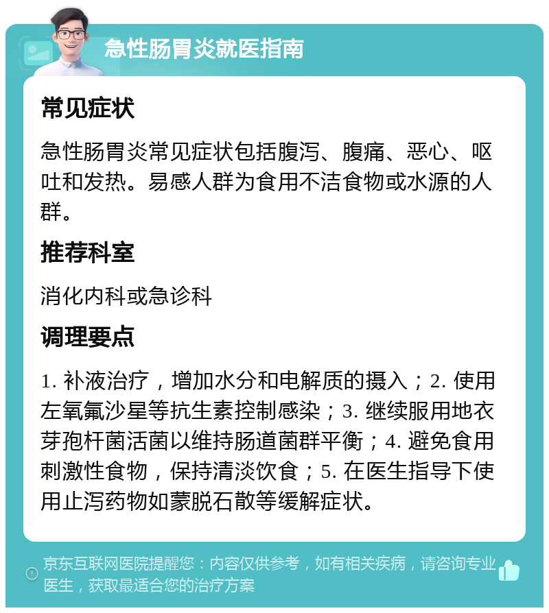 急性肠胃炎就医指南 常见症状 急性肠胃炎常见症状包括腹泻、腹痛、恶心、呕吐和发热。易感人群为食用不洁食物或水源的人群。 推荐科室 消化内科或急诊科 调理要点 1. 补液治疗，增加水分和电解质的摄入；2. 使用左氧氟沙星等抗生素控制感染；3. 继续服用地衣芽孢杆菌活菌以维持肠道菌群平衡；4. 避免食用刺激性食物，保持清淡饮食；5. 在医生指导下使用止泻药物如蒙脱石散等缓解症状。