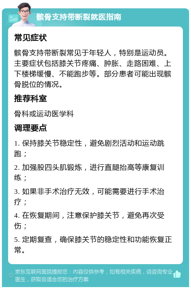 髌骨支持带断裂就医指南 常见症状 髌骨支持带断裂常见于年轻人，特别是运动员。主要症状包括膝关节疼痛、肿胀、走路困难、上下楼梯缓慢、不能跑步等。部分患者可能出现髌骨脱位的情况。 推荐科室 骨科或运动医学科 调理要点 1. 保持膝关节稳定性，避免剧烈活动和运动跳跑； 2. 加强股四头肌锻炼，进行直腿抬高等康复训练； 3. 如果非手术治疗无效，可能需要进行手术治疗； 4. 在恢复期间，注意保护膝关节，避免再次受伤； 5. 定期复查，确保膝关节的稳定性和功能恢复正常。