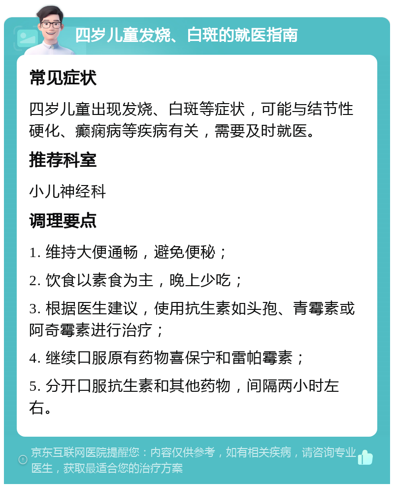 四岁儿童发烧、白斑的就医指南 常见症状 四岁儿童出现发烧、白斑等症状，可能与结节性硬化、癫痫病等疾病有关，需要及时就医。 推荐科室 小儿神经科 调理要点 1. 维持大便通畅，避免便秘； 2. 饮食以素食为主，晚上少吃； 3. 根据医生建议，使用抗生素如头孢、青霉素或阿奇霉素进行治疗； 4. 继续口服原有药物喜保宁和雷帕霉素； 5. 分开口服抗生素和其他药物，间隔两小时左右。