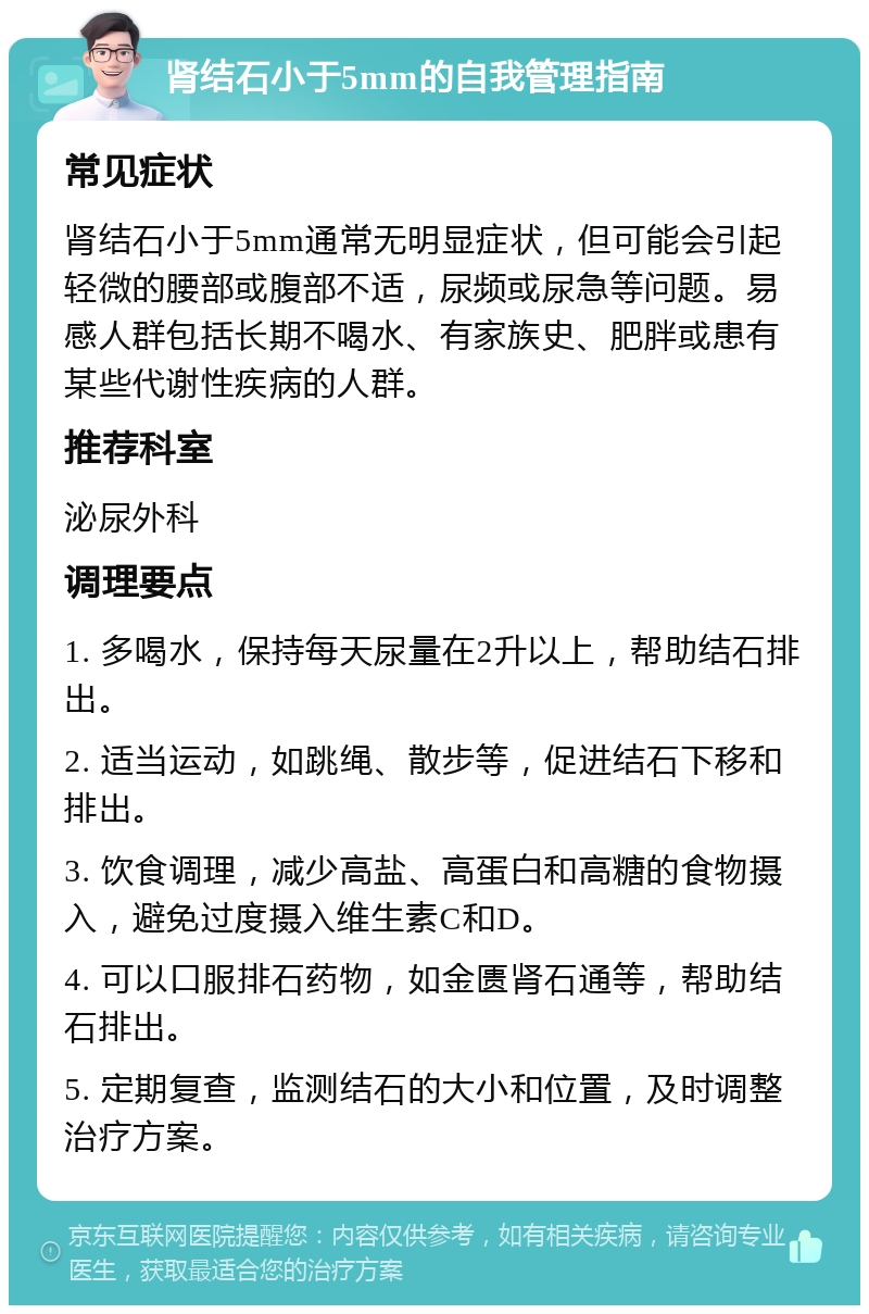 肾结石小于5mm的自我管理指南 常见症状 肾结石小于5mm通常无明显症状，但可能会引起轻微的腰部或腹部不适，尿频或尿急等问题。易感人群包括长期不喝水、有家族史、肥胖或患有某些代谢性疾病的人群。 推荐科室 泌尿外科 调理要点 1. 多喝水，保持每天尿量在2升以上，帮助结石排出。 2. 适当运动，如跳绳、散步等，促进结石下移和排出。 3. 饮食调理，减少高盐、高蛋白和高糖的食物摄入，避免过度摄入维生素C和D。 4. 可以口服排石药物，如金匮肾石通等，帮助结石排出。 5. 定期复查，监测结石的大小和位置，及时调整治疗方案。