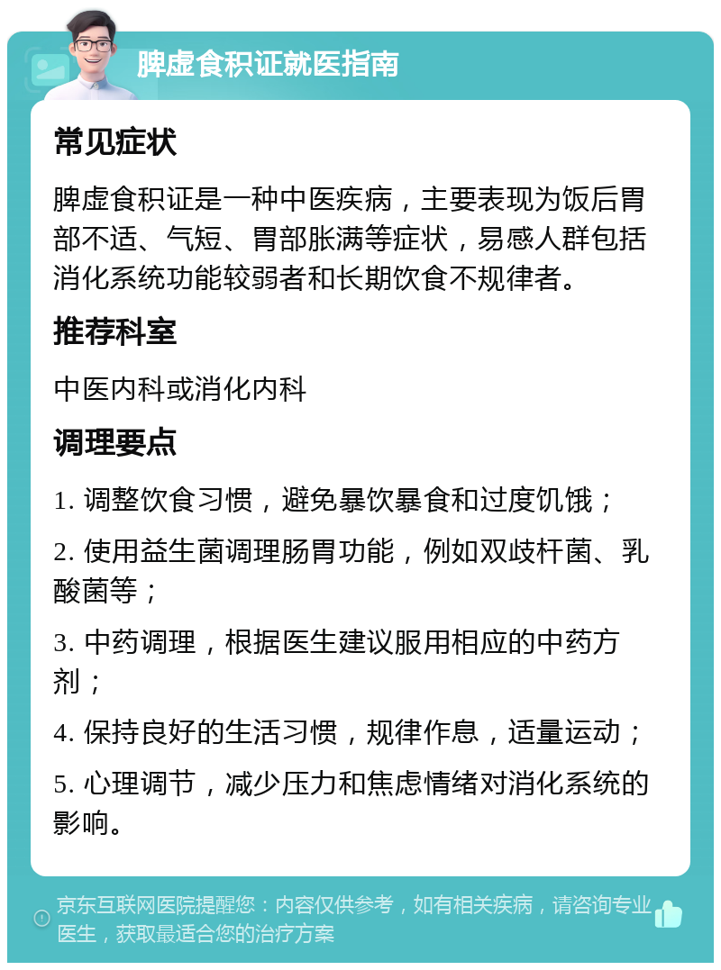 脾虚食积证就医指南 常见症状 脾虚食积证是一种中医疾病，主要表现为饭后胃部不适、气短、胃部胀满等症状，易感人群包括消化系统功能较弱者和长期饮食不规律者。 推荐科室 中医内科或消化内科 调理要点 1. 调整饮食习惯，避免暴饮暴食和过度饥饿； 2. 使用益生菌调理肠胃功能，例如双歧杆菌、乳酸菌等； 3. 中药调理，根据医生建议服用相应的中药方剂； 4. 保持良好的生活习惯，规律作息，适量运动； 5. 心理调节，减少压力和焦虑情绪对消化系统的影响。