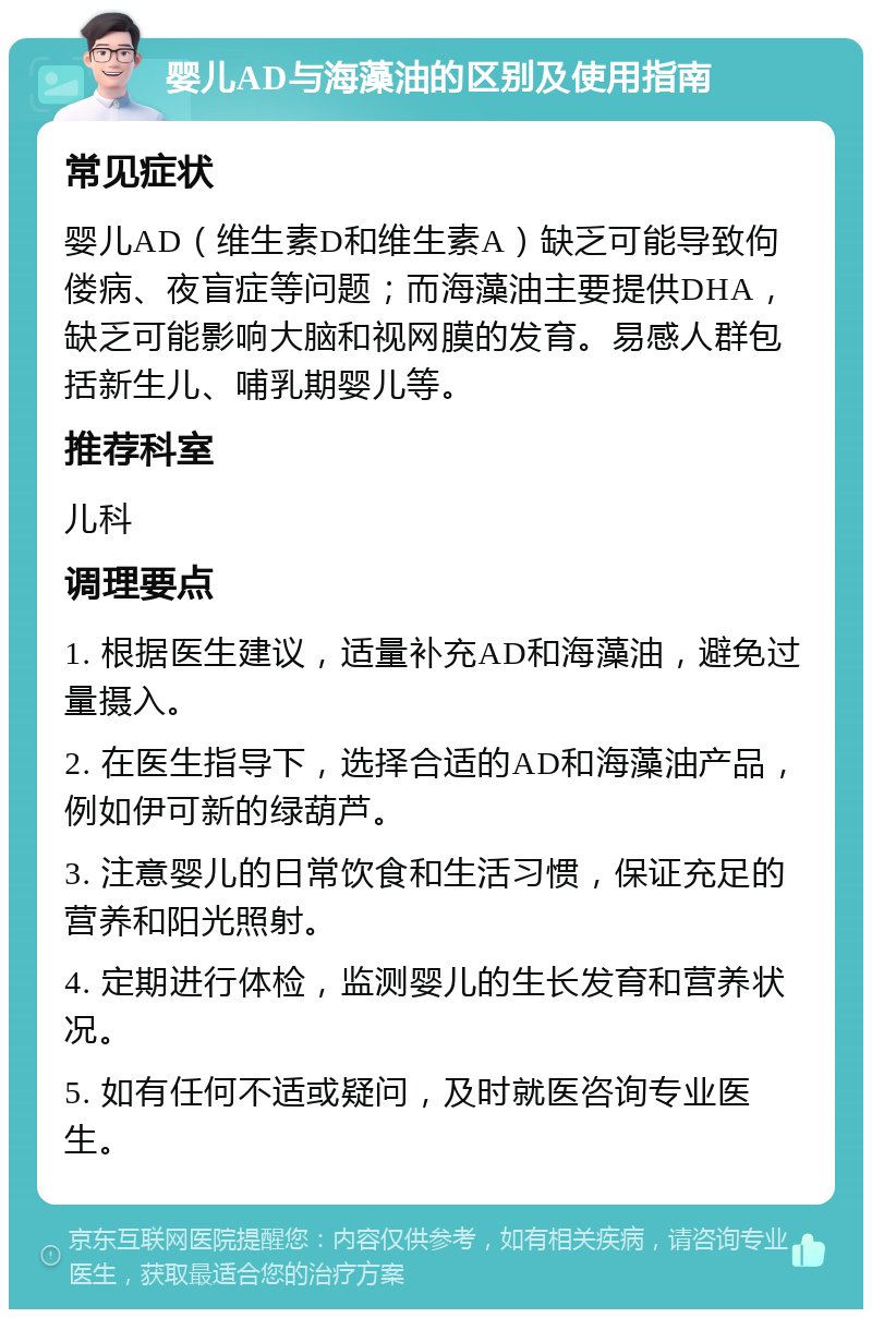 婴儿AD与海藻油的区别及使用指南 常见症状 婴儿AD（维生素D和维生素A）缺乏可能导致佝偻病、夜盲症等问题；而海藻油主要提供DHA，缺乏可能影响大脑和视网膜的发育。易感人群包括新生儿、哺乳期婴儿等。 推荐科室 儿科 调理要点 1. 根据医生建议，适量补充AD和海藻油，避免过量摄入。 2. 在医生指导下，选择合适的AD和海藻油产品，例如伊可新的绿葫芦。 3. 注意婴儿的日常饮食和生活习惯，保证充足的营养和阳光照射。 4. 定期进行体检，监测婴儿的生长发育和营养状况。 5. 如有任何不适或疑问，及时就医咨询专业医生。