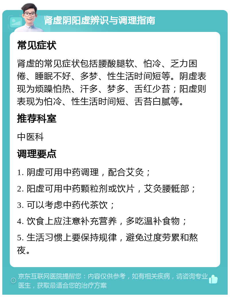 肾虚阴阳虚辨识与调理指南 常见症状 肾虚的常见症状包括腰酸腿软、怕冷、乏力困倦、睡眠不好、多梦、性生活时间短等。阴虚表现为烦躁怕热、汗多、梦多、舌红少苔；阳虚则表现为怕冷、性生活时间短、舌苔白腻等。 推荐科室 中医科 调理要点 1. 阴虚可用中药调理，配合艾灸； 2. 阳虚可用中药颗粒剂或饮片，艾灸腰骶部； 3. 可以考虑中药代茶饮； 4. 饮食上应注意补充营养，多吃温补食物； 5. 生活习惯上要保持规律，避免过度劳累和熬夜。