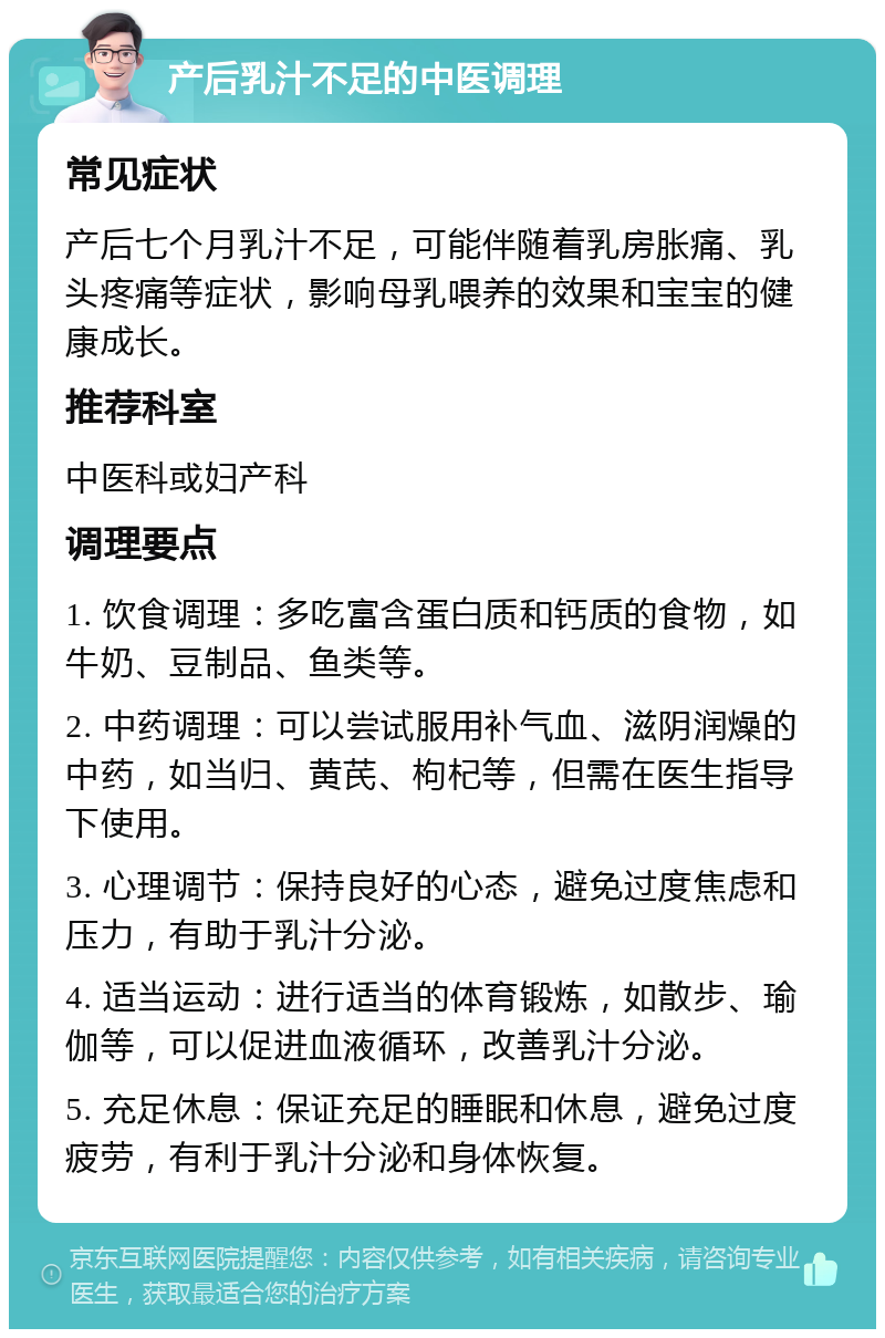 产后乳汁不足的中医调理 常见症状 产后七个月乳汁不足，可能伴随着乳房胀痛、乳头疼痛等症状，影响母乳喂养的效果和宝宝的健康成长。 推荐科室 中医科或妇产科 调理要点 1. 饮食调理：多吃富含蛋白质和钙质的食物，如牛奶、豆制品、鱼类等。 2. 中药调理：可以尝试服用补气血、滋阴润燥的中药，如当归、黄芪、枸杞等，但需在医生指导下使用。 3. 心理调节：保持良好的心态，避免过度焦虑和压力，有助于乳汁分泌。 4. 适当运动：进行适当的体育锻炼，如散步、瑜伽等，可以促进血液循环，改善乳汁分泌。 5. 充足休息：保证充足的睡眠和休息，避免过度疲劳，有利于乳汁分泌和身体恢复。